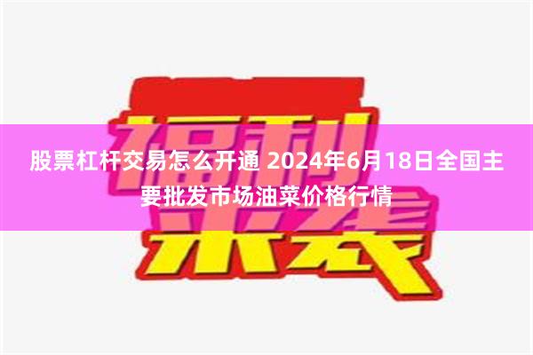 股票杠杆交易怎么开通 2024年6月18日全国主要批发市场油菜价格行情