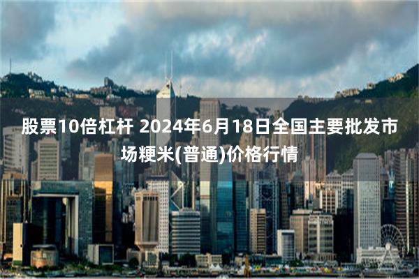 股票10倍杠杆 2024年6月18日全国主要批发市场粳米(普通)价格行情