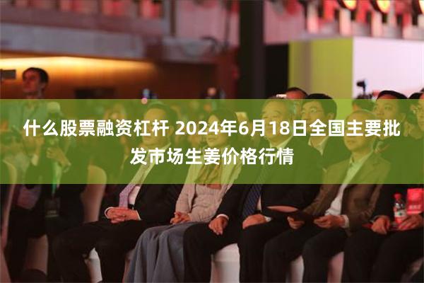 什么股票融资杠杆 2024年6月18日全国主要批发市场生姜价格行情