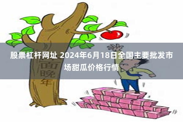 股票杠杆网址 2024年6月18日全国主要批发市场甜瓜价格行情