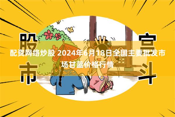 配资网络炒股 2024年6月18日全国主要批发市场甘蓝价格行情