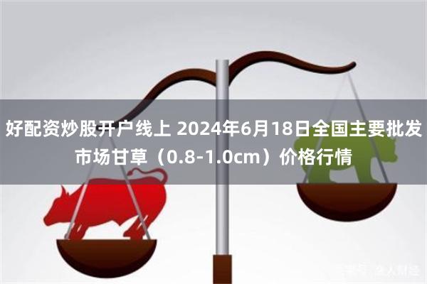 好配资炒股开户线上 2024年6月18日全国主要批发市场甘草（0.8-1.0cm）价格行情