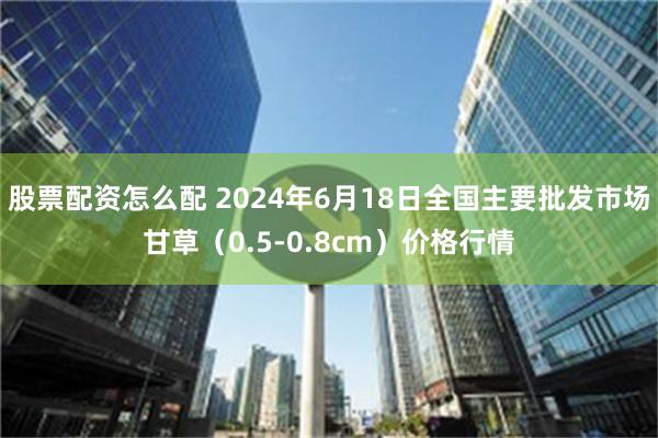 股票配资怎么配 2024年6月18日全国主要批发市场甘草（0.5-0.8cm）价格行情