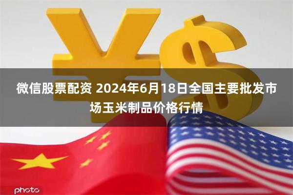 微信股票配资 2024年6月18日全国主要批发市场玉米制品价格行情