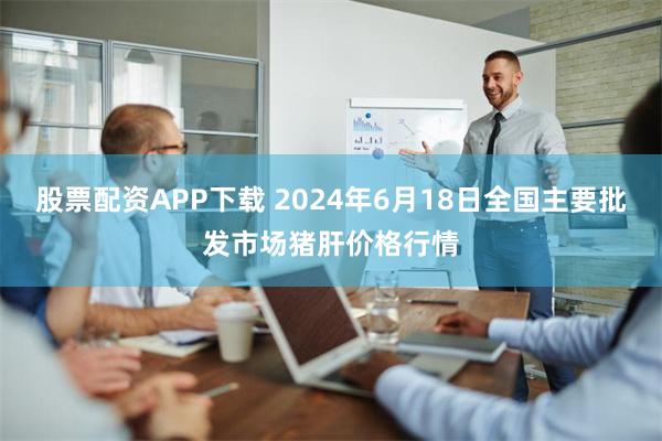 股票配资APP下载 2024年6月18日全国主要批发市场猪肝价格行情