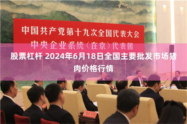 股票杠杆 2024年6月18日全国主要批发市场猪肉价格行情