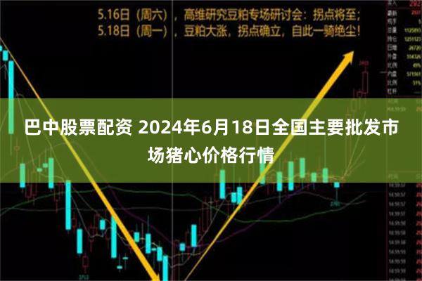 巴中股票配资 2024年6月18日全国主要批发市场猪心价格行情