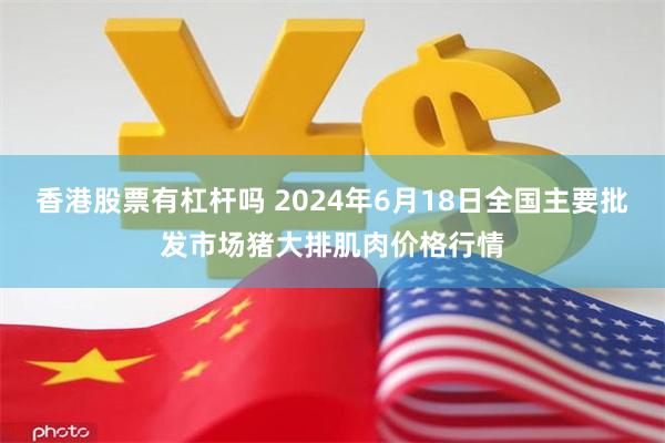 香港股票有杠杆吗 2024年6月18日全国主要批发市场猪大排肌肉价格行情