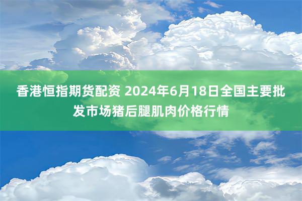 香港恒指期货配资 2024年6月18日全国主要批发市场猪后腿肌肉价格行情