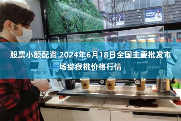 股票小额配资 2024年6月18日全国主要批发市场猕猴桃价格行情