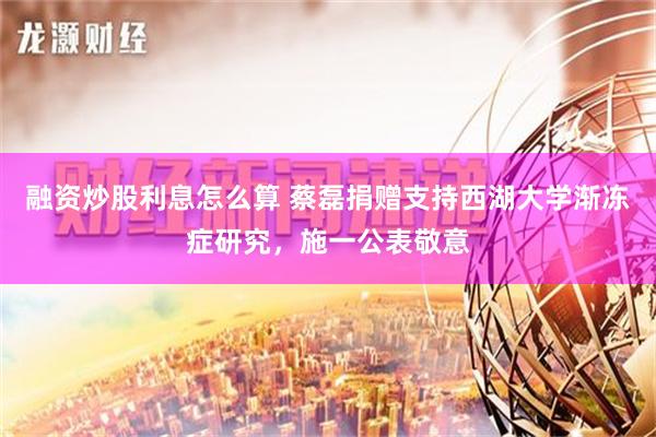 融资炒股利息怎么算 蔡磊捐赠支持西湖大学渐冻症研究，施一公表敬意