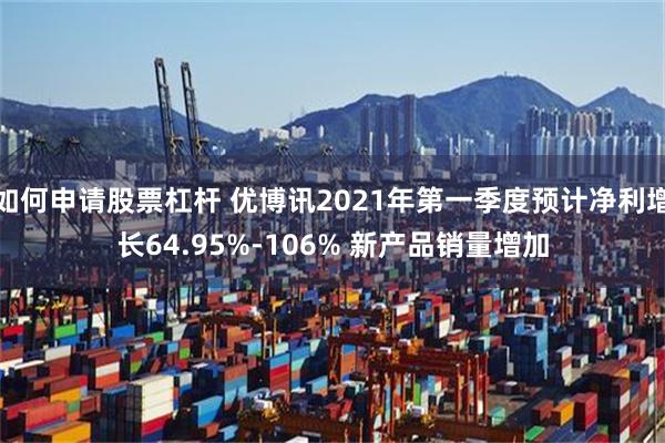 如何申请股票杠杆 优博讯2021年第一季度预计净利增长64.95%-106% 新产品销量增加