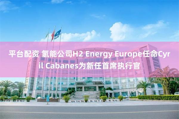 平台配资 氢能公司H2 Energy Europe任命Cyril Cabanes为新任首席执行官