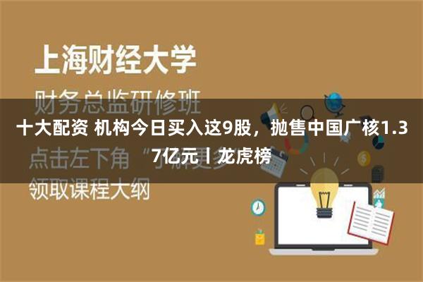 十大配资 机构今日买入这9股，抛售中国广核1.37亿元丨龙虎榜