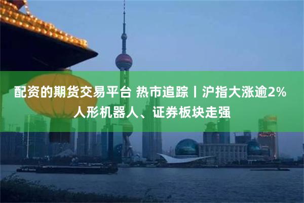 配资的期货交易平台 热市追踪丨沪指大涨逾2% 人形机器人、证券板块走强