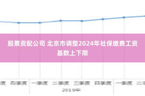 股票资配公司 北京市调整2024年社保缴费工资基数上下限