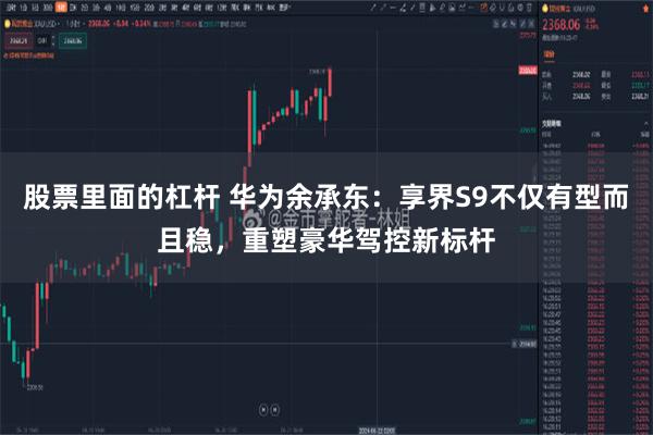 股票里面的杠杆 华为余承东：享界S9不仅有型而且稳，重塑豪华驾控新标杆