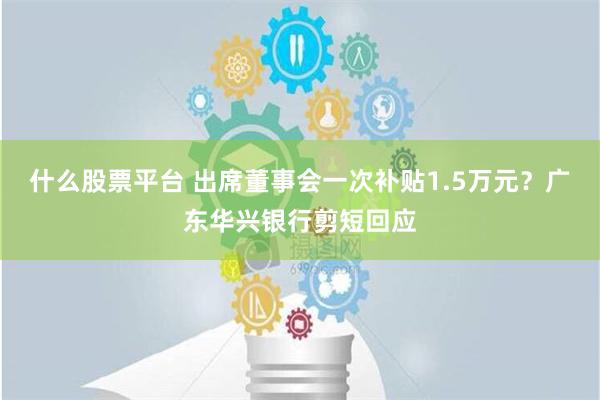 什么股票平台 出席董事会一次补贴1.5万元？广东华兴银行剪短回应