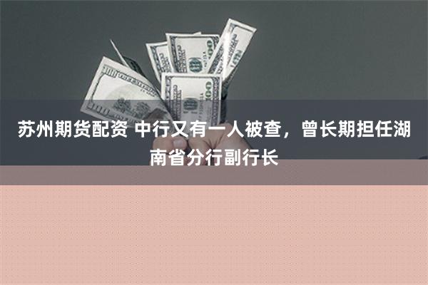 苏州期货配资 中行又有一人被查，曾长期担任湖南省分行副行长