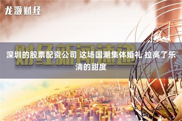 深圳的股票配资公司 这场国潮集体婚礼 拉高了乐清的甜度