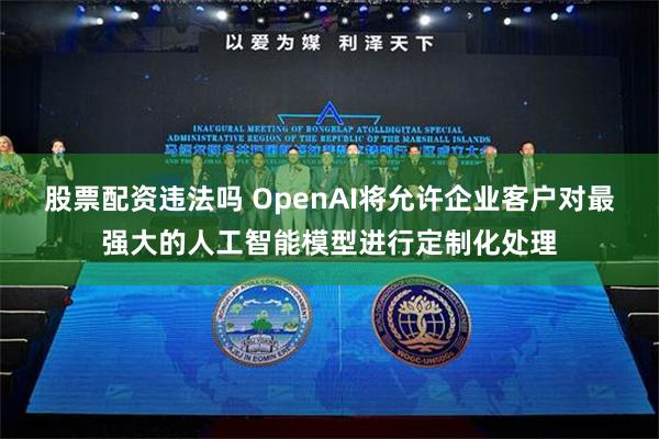 股票配资违法吗 OpenAI将允许企业客户对最强大的人工智能模型进行定制化处理