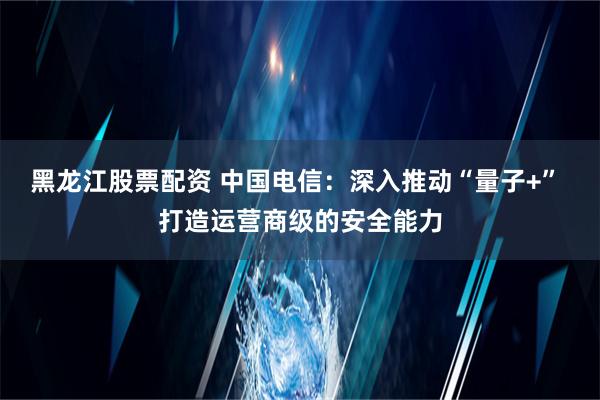 黑龙江股票配资 中国电信：深入推动“量子+” 打造运营商级的安全能力