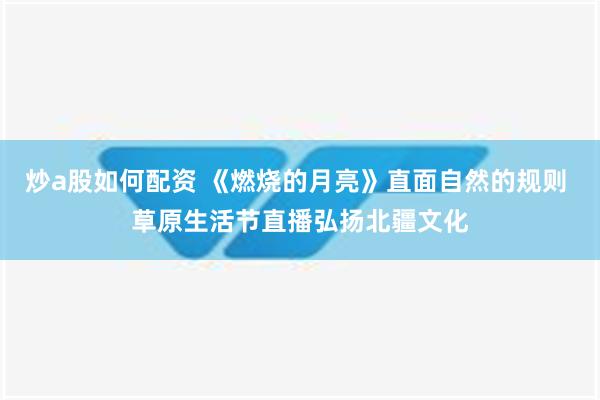 炒a股如何配资 《燃烧的月亮》直面自然的规则 草原生活节直播弘扬北疆文化