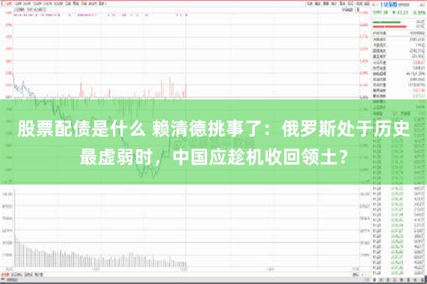 股票配债是什么 赖清德挑事了：俄罗斯处于历史最虚弱时，中国应趁机收回领土？