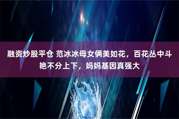 融资炒股平仓 范冰冰母女俩美如花，百花丛中斗艳不分上下，妈妈基因真强大