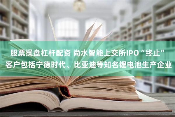 股票操盘杠杆配资 尚水智能上交所IPO“终止” 客户包括宁德时代、比亚迪等知名锂电池生产企业