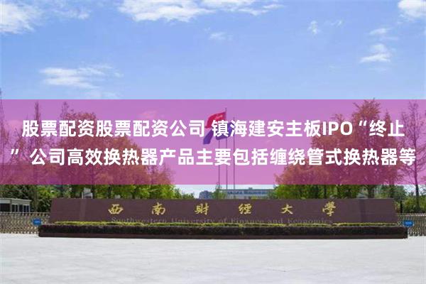 股票配资股票配资公司 镇海建安主板IPO“终止” 公司高效换热器产品主要包括缠绕管式换热器等