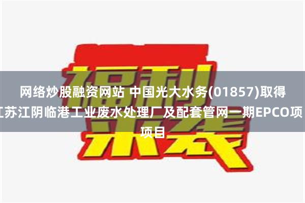 网络炒股融资网站 中国光大水务(01857)取得江苏江阴临港工业废水处理厂及配套管网一期EPCO项目