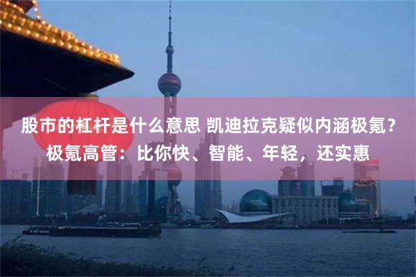 股市的杠杆是什么意思 凯迪拉克疑似内涵极氪？极氪高管：比你快、智能、年轻，还实惠