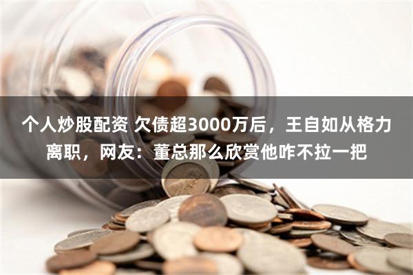 个人炒股配资 欠债超3000万后，王自如从格力离职，网友：董总那么欣赏他咋不拉一把