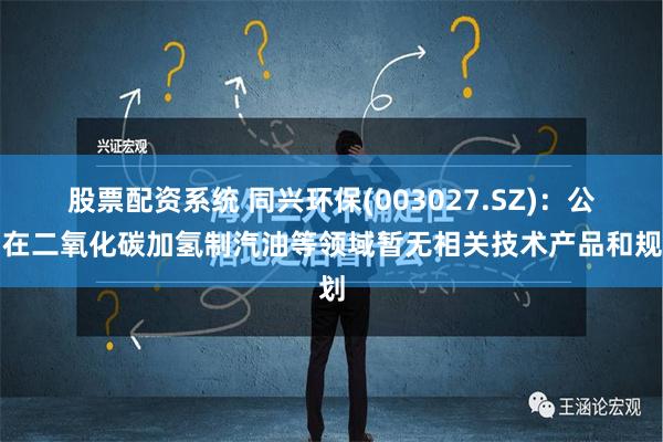 股票配资系统 同兴环保(003027.SZ)：公司在二氧化碳加氢制汽油等领域暂无相关技术产品和规划