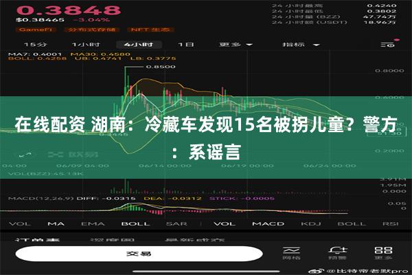 在线配资 湖南：冷藏车发现15名被拐儿童？警方：系谣言