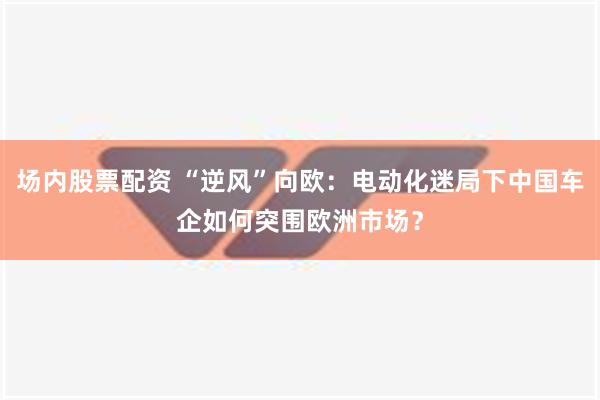 场内股票配资 “逆风”向欧：电动化迷局下中国车企如何突围欧洲市场？