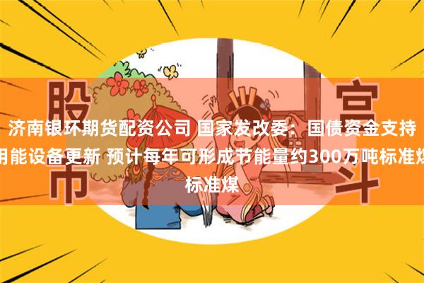 济南银环期货配资公司 国家发改委：国债资金支持用能设备更新 预计每年可形成节能量约300万吨标准煤