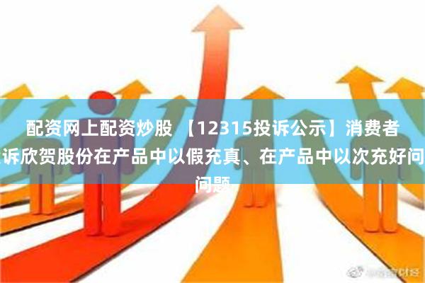 配资网上配资炒股 【12315投诉公示】消费者投诉欣贺股份在产品中以假充真、在产品中以次充好问题