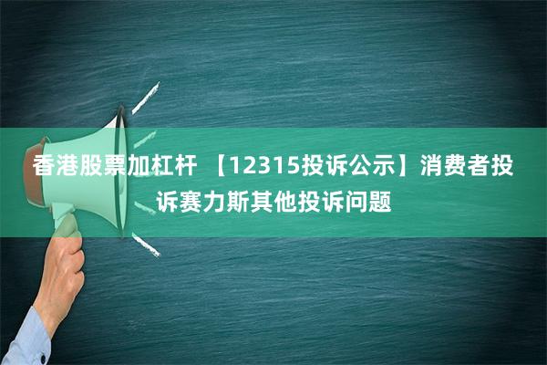 香港股票加杠杆 【12315投诉公示】消费者投诉赛力斯其他投诉问题