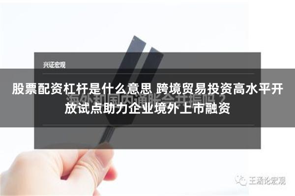 股票配资杠杆是什么意思 跨境贸易投资高水平开放试点助力企业境外上市融资