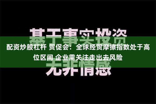 配资炒股杠杆 贸促会：全球经贸摩擦指数处于高位区间 企业需关注走出去风险