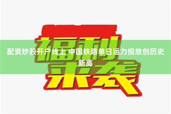 配资炒股开户线上 中国铁路单日运力投放创历史新高