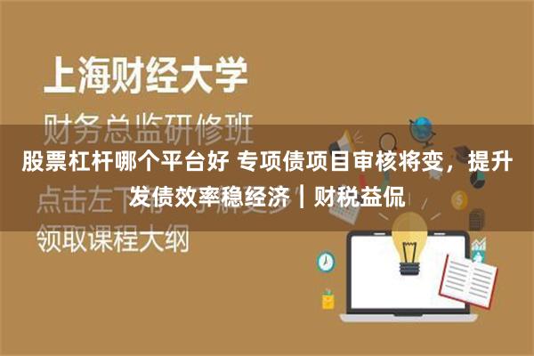 股票杠杆哪个平台好 专项债项目审核将变，提升发债效率稳经济︱财税益侃