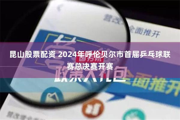 昆山股票配资 2024年呼伦贝尔市首届乒乓球联赛总决赛开赛