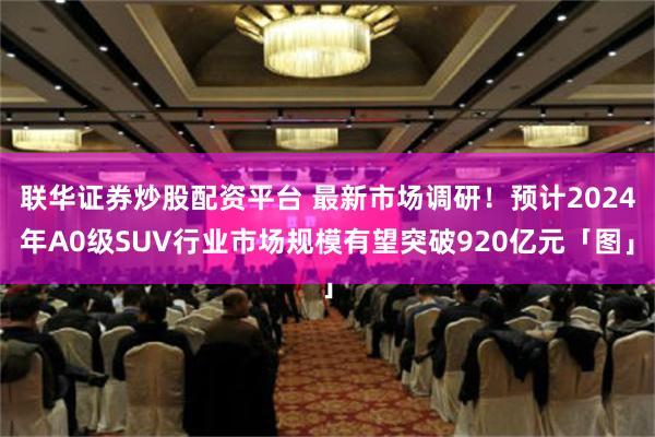 联华证券炒股配资平台 最新市场调研！预计2024年A0级SUV行业市场规模有望突破920亿元「图」