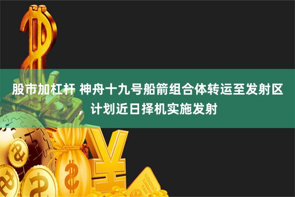 股市加杠杆 神舟十九号船箭组合体转运至发射区，计划近日择机实施发射