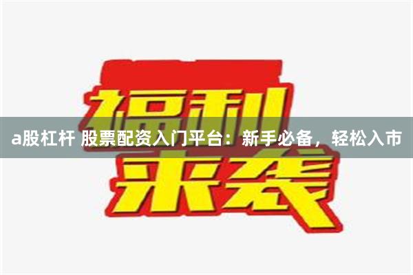 a股杠杆 股票配资入门平台：新手必备，轻松入市