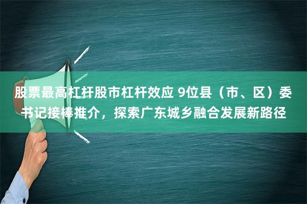 股票最高杠杆股市杠杆效应 9位县（市、区）委书记接棒推介，探索广东城乡融合发展新路径