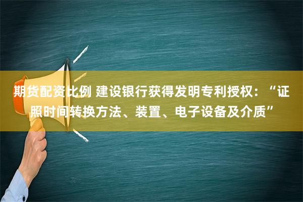 期货配资比例 建设银行获得发明专利授权：“证照时间转换方法、装置、电子设备及介质”